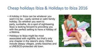 Cheap holidays Ibiza & Holidays to Ibiza 2016
• A holiday in Ibiza can be whatever you
want it to be – party central or calm family
holiday. So whether you want to
party, sunbathe, do a spot of sightseeing
Ibiza is looking forward to providing you
with the perfect setting to have a holiday of
a lifetime.
• Holidays to Ibiza might be most
associated with nightlife, but that’s only
one chapter in the island’s story. Others
include sleepy villages, pretty beaches and
a UNESCO-protected old town.
 