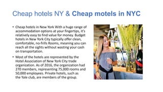Cheap hotels NY & Cheap motels in NYC
• Cheap hotels in New York With a huge range of
accommodation options at your fingertips, it’s
relatively easy to find value for money. Budget
hotels in New York City typically offer clean,
comfortable, no-frills Rooms, meaning you can
reach all the sights without wasting your cash
on transportation.
• Most of the hotels are represented by the
Hotel Association of New York City trade
organization. As of 2016, the organization had
270 members, representing 75,000 rooms and
50,000 employees. Private hotels, such as
the Yale club, are members of the group.
 