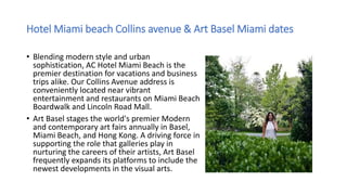 Hotel Miami beach Collins avenue & Art Basel Miami dates
• Blending modern style and urban
sophistication, AC Hotel Miami Beach is the
premier destination for vacations and business
trips alike. Our Collins Avenue address is
conveniently located near vibrant
entertainment and restaurants on Miami Beach
Boardwalk and Lincoln Road Mall.
• Art Basel stages the world's premier Modern
and contemporary art fairs annually in Basel,
Miami Beach, and Hong Kong. A driving force in
supporting the role that galleries play in
nurturing the careers of their artists, Art Basel
frequently expands its platforms to include the
newest developments in the visual arts.
 