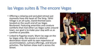 las Vegas suites & The encore Vegas
• Offering a relaxing and secluded retreat just
moments from the heart of The Strip, Tahiti
Village is an all-suite, island-themed oasis
located on the south end of Las Vegas
Boulevard. Featuring amenities and creature
comforts that rival other Las Vegas suites around
town, our goal is to make your stay with us as
carefree as possible.
• Linked to flagship resort, Wynn las vegs on the
las Vegas strip, the encore is a distinct
destination resort with its own repertoire of
accommodation, culinary offerings, and leisure
activities. The fashion show mall is across the
Street.
 