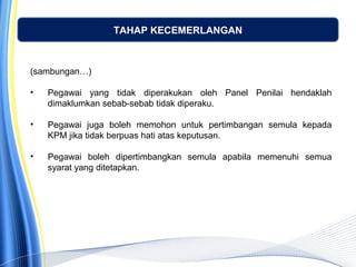 TAHAP KECEMERLANGAN
(sambungan…)
• Pegawai yang tidak diperakukan oleh Panel Penilai hendaklah
dimaklumkan sebab-sebab tidak diperaku.
• Pegawai juga boleh memohon untuk pertimbangan semula kepada
KPM jika tidak berpuas hati atas keputusan.
• Pegawai boleh dipertimbangkan semula apabila memenuhi semua
syarat yang ditetapkan.
 