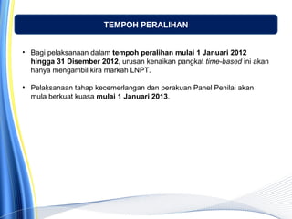 TEMPOH PERALIHAN
• Bagi pelaksanaan dalam tempoh peralihan mulai 1 Januari 2012
hingga 31 Disember 2012, urusan kenaikan pangkat time-based ini akan
hanya mengambil kira markah LNPT.
• Pelaksanaan tahap kecemerlangan dan perakuan Panel Penilai akan
mula berkuat kuasa mulai 1 Januari 2013.
 