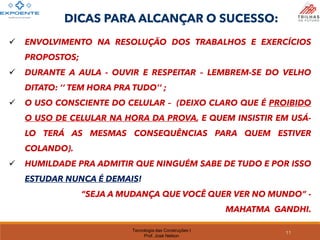 Tecnologia das Construções I
Prof. José Nelson
✓ ENVOLVIMENTO NA RESOLUÇÃO DOS TRABALHOS E EXERCÍCIOS
PROPOSTOS;
✓ DURANTE A AULA - OUVIR E RESPEITAR – LEMBREM-SE DO VELHO
DITATO: ‘‘ TEM HORA PRA TUDO’’ ;
✓ O USO CONSCIENTE DO CELULAR – (DEIXO CLARO QUE É PROIBIDO
O USO DE CELULAR NA HORA DA PROVA, E QUEM INSISTIR EM USÁ-
LO TERÁ AS MESMAS CONSEQUÊNCIAS PARA QUEM ESTIVER
COLANDO).
✓ HUMILDADE PRA ADMITIR QUE NINGUÉM SABE DE TUDO E POR ISSO
ESTUDAR NUNCA É DEMAIS!
“SEJA A MUDANÇA QUE VOCÊ QUER VER NO MUNDO” -
MAHATMA GANDHI.
DICAS PARA ALCANÇAR O SUCESSO:
11
 