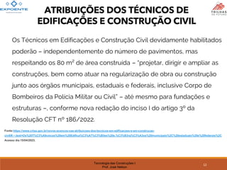 Tecnologia das Construções I
Prof. José Nelson
Fonte:https://www.crtsp.gov.br/novos-avancos-nas-atribuicoes-dos-tecnicos-em-edificacoes-e-em-construcao-
civil/#:~:text=Os%20T%C3%A9cnicos%20em%20Edifica%C3%A7%C3%B5es%20e,%C3%B3rg%C3%A3os%20municipais%2C%20estaduais%20e%20federais%2C
Acesso dia 15/04/2023.
ATRIBUIÇÕES DOS TÉCNICOS DE
EDIFICAÇÕES E CONSTRUÇÃO CIVIL
12
Os Técnicos em Edificações e Construção Civil devidamente habilitados
poderão – independentemente do número de pavimentos, mas
respeitando os 80 m² de área construída – “projetar, dirigir e ampliar as
construções, bem como atuar na regularização de obra ou construção
junto aos órgãos municipais, estaduais e federais, inclusive Corpo de
Bombeiros da Polícia Militar ou Civil” – até mesmo para fundações e
estruturas –, conforme nova redação do inciso I do artigo 3º da
Resolução CFT nº 186/2022.
 
