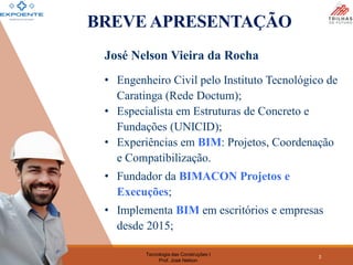 Tecnologia das Construções I
Prof. José Nelson
2
BREVE APRESENTAÇÃO
José Nelson Vieira da Rocha
• Engenheiro Civil pelo Instituto Tecnológico de
Caratinga (Rede Doctum);
• Especialista em Estruturas de Concreto e
Fundações (UNICID);
• Experiências em BIM: Projetos, Coordenação
e Compatibilização.
• Fundador da BIMACON Projetos e
Execuções;
• Implementa BIM em escritórios e empresas
desde 2015;
 