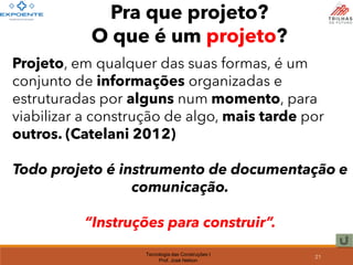 Tecnologia das Construções I
Prof. José Nelson
Pra que projeto?
O que é um projeto?
Projeto, em qualquer das suas formas, é um
conjunto de informações organizadas e
estruturadas por alguns num momento, para
viabilizar a construção de algo, mais tarde por
outros. (Catelani 2012)
Todo projeto é instrumento de documentação e
comunicação.
“Instruções para construir”.
21
 