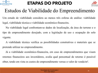Tecnologia das Construções I
Prof. José Nelson
Estudos de Viabilidade do Empreendimento
Um estudo de viabilidade considera ao menos três esferas de análise: viabilidade
legal, viabilidade técnica e viabilidade econômico-financeira.
Na viabilidade legal confrontam-se dados de localização, da área do terreno e o
tipo de empreendimento desejado, com a legislação de uso e ocupação do solo
vigente.
A viabilidade técnica verifica as possibilidades construtivas e materiais que se
pretende utilizar no empreendimento.
Já a viabilidade econômico-financeira, em caso de empreendimentos que visam
retornos financeiros aos investidores, avalia qual percentual de retorno é possível
obter, tendo em vista os custos do empreendimento versus o valor de venda/m².
26
ETAPAS DO PROJETO
 