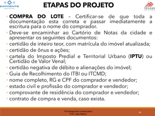 Tecnologia das Construções I
Prof. José Nelson
ETAPAS DO PROJETO
◦ COMPRA DO LOTE – Certificar-se de que toda a
documentação esta correta e passar imediatamente a
escritura para o nome do comprador.
◦ Deve-se encaminhar ao Cartório de Notas da cidade e
apresentar os seguintes documentos:
◦ certidão de inteiro teor, com matrícula do imóvel atualizada;
◦ certidão de ônus e ações;
◦ cartela do Imposto Predial e Territorial Urbano (IPTU) ou
Certidão de Valor Venal;
◦ certidão negativa de débito e alienações do imóvel;
◦ Guia de Recolhimento do ITBI ou ITCMD;
◦ nome completo, RG e CPF do comprador e vendedor;
◦ estado civil e profissão do comprador e vendedor;
◦ comprovante de residência do comprador e vendedor;
◦ contrato de compra e venda, caso exista.
29
 