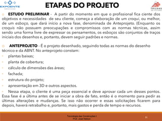 Tecnologia das Construções I
Prof. José Nelson
o ESTUDO PRELIMINAR - A partir do momento em que o profissional fica ciente dos
objetivos e necessidades de seu cliente, começa a elaboração de um croqui, ou melhor,
de um esboço, que dará início a nova fase, denominada de Anteprojeto. (Enquanto os
croquis não possuem preocupações e compromissos com as normas técnicas, assim
sendo uma forma livre de expressar os pensamentos, os esboços são conjuntos de traços
iniciais dos desenhos e, portanto, devem seguir padrões e normas.
o ANTEPROJETO - É o projeto desenhado, seguindo todas as normas do desenho
técnico e da ABNT. No anteprojeto constam:
◦ plantas baixas;
◦ planta de cobertura;
◦ cálculo de dimensões das áreas;
◦ fachada;
◦ estrutura do projeto;
◦ apresentação em 3D e outros aspectos.
◦ Nessa etapa, o cliente é uma peça essencial e deve aprovar cada um desses pontos.
Essa fase é a última antes de se iniciar a obra de fato, então é o momento para pedir as
últimas alterações e mudanças. Se isso não ocorrer e essas solicitações ficarem para
depois, haverá retrabalho e, portanto, mais gastos e perda de tempo e recursos.
ETAPAS DO PROJETO
31
 