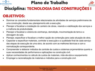Tecnologia das Construções I
Prof. José Nelson
Plano de Trabalho
OBJETIVOS:
• Dominar os conceitos fundamentais relacionados às atividades de serviços preliminares de
uma construção, desde seu planejamento até a execução;
• Planejar e fiscalizar a instalação do canteiro de obras, visando a viabilização dos serviços e
a melhoria da produtividade.
• Planejar e fiscalizar a vistoria da vizinhança, demolição, movimentação de terra e a
drenagem do solo.
• Planejar, especificar e fiscalizar a melhor opção de contenção para cada situação de obra.
• Capacitar a especificar materiais, controlar a execução e a qualidade final de cada serviço
das etapas de execução de uma obra, de acordo com as melhores técnicas e com a
normatização correspondente.
• Compreender e elaborar métodos de controle de custos e sistemas orçamentários quanto a
suas necessidades de performance e aplicações na construção civil.
• Aplicar conhecimentos no cálculo de custos de materiais, mão-de-obra e equipamento
• Empregar a racionalização de materiais e métodos para a construção civil.
4
Disciplina: TECNOLOGIA DAS CONSTRUÇÕES I
 
