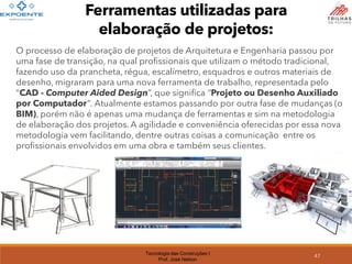 Tecnologia das Construções I
Prof. José Nelson
47
Ferramentas utilizadas para
elaboração de projetos:
O processo de elaboração de projetos de Arquitetura e Engenharia passou por
uma fase de transição, na qual profissionais que utilizam o método tradicional,
fazendo uso da prancheta, régua, escalímetro, esquadros e outros materiais de
desenho, migraram para uma nova ferramenta de trabalho, representada pelo
“CAD - Computer Aided Design”, que significa “Projeto ou Desenho Auxiliado
por Computador”. Atualmente estamos passando por outra fase de mudanças (o
BIM), porém não é apenas uma mudança de ferramentas e sim na metodologia
de elaboração dos projetos. A agilidade e conveniência oferecidas por essa nova
metodologia vem facilitando, dentre outras coisas a comunicação entre os
profissionais envolvidos em uma obra e também seus clientes.
 
