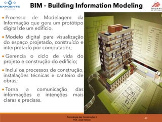 Tecnologia das Construções I
Prof. José Nelson
49
BIM – Building Information Modeling
• Processo de Modelagem da
Informação que gera um protótipo
digital de um edifício.
• Modelo digital para visualização
do espaço projetado, construído e
interpretado por computador;
• Gerencia o ciclo de vida do
projeto e construção do edifício;
• Inclui os processos de construção,
instalações técnicas e canteiro de
obras;
• Torna a comunicação das
informações e intenções mais
claras e precisas.
 