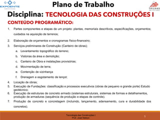 Tecnologia das Construções I
Prof. José Nelson
CONTEÚDO PROGRAMÁTICO:
1. Partes componentes e etapas de um projeto: plantas, memoriais descritivos, especificações, orçamentos;
cuidados na aquisição de terrenos;
2. Elaboração de orçamentos e cronogramas físico-financeiro;
3. Serviços preliminares de Construção (Canteiro de obras);
a. Levantamento topográfico do terreno;
b. Vistorias da área e demolição;
c. Canteiro de Obra e instalações provisórias;
d. Movimentação de terra;
e. Contenção de vizinhança
f. Drenagem e esgotamento de lençol;
4. Locação de obras;
5. Execução de Fundações: classificação e processos executivos (obras de pequeno e grande porte) Estudo
geotécnico;
6. Execução de estruturas de concreto armado (sistemas estruturais, sistemas de formas e detalhamentos,
produção de armaduras (sequência de produção e etapas de controle).
7. Produção de concreto e concretagem (incluindo, lançamento, adensamento, cura e durabilidade dos
concretos).
Plano de Trabalho
5
Disciplina: TECNOLOGIA DAS CONSTRUÇÕES I
 