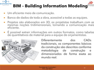 Tecnologia das Construções I
Prof. José Nelson
51
• Um eficiente meio de comunicação.
• Banco de dados de toda a obra, acessível a todas as equipes.
• Projetos são elaborados em 3D, os projetistas trabalham com as
mesmas noções tridimensionais, tornando a comunicação mais
eficiente.
• É possível extrair informações em outros formatos, como tabelas
de quantitativos de material para a equipe de orçamentistas.
Diferentemente dos CADs
tradicionais, os componentes básicos
da construção são descritos conforme
metodologia de construção e
dimensionados de forma exata ao
mundo real.
BIM – Building Information Modeling
 
