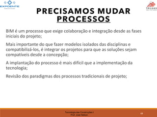 Tecnologia das Construções I
Prof. José Nelson
68
BIM é um processo que exige colaboração e integração desde as fases
iniciais do projeto;
Mais importante do que fazer modelos isolados das disciplinas e
compatibilizá-los, é integrar os projetos para que as soluções sejam
compatíveis desde a concepção;
A implantação do processo é mais difícil que a implementação da
tecnologia;
Revisão dos paradigmas dos processos tradicionais de projeto;
PRECISAMOS MUDAR
PROCESSOS
 