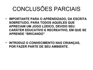 CONCLUSÕES PARCIAIS IMPORTANTE PARA O APRENDIZADO, DA ESCRITA SOBRETUDO, PARA TODOS AQUELES QUE APRECIAM UM JOGO LÚDICO, DEVIDO SEU CARÁTER EDUCATIVO E RECREATIVO, EM QUE SE APRENDE “BRICANDO” INTRODUZ O CONHECIMENTO NAS CRIANÇAS, POR FAZER PARTE DE SEU AMBIENTE. 
