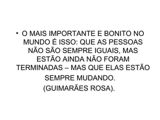 O MAIS IMPORTANTE E BONITO NO MUNDO É ISSO: QUE AS PESSOAS NÃO SÃO SEMPRE IGUAIS, MAS ESTÃO AINDA NÃO FORAM TERMINADAS – MAS QUE ELAS ESTÃO SEMPRE MUDANDO. (GUIMARÃES ROSA).  