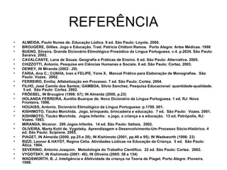 REFERÊNCIA ALMEIDA, Paulo Nunes de. Educação Lúdica. 9 ed. São Paulo: Loyola. 2000. BROUGÈRE, Gillles. Jogo e Educação. Trad. Patrícia Chittoni Ramos.  Porto Alegre: Artes Médicas. 1998 BUENO, Silveira. Grande Dicionário Etimológico Prosódico da Língua Portuguesa .  v.4. p.2034. São Paulo: Saraiva. 2002. CAVALCANTE, Lana de Souza. Geografia e Práticas de Ensino. 6 ed. São Paulo: Alternativa. 2005. CHIZZOTTI, Antonio. Pesquisa em Ciências Humanas e Sociais. 6 ed. São Paulo: Cortez. 2003. DEWEY, IN Miranda (2002: .29) FARIA, Ana C.; CUNHA, Ivan e FELIPE, Yone X.  Manual Prático para Elaboração de Monografias.  São Paulo: Vozes.  2002. FERREIRO, Emília; Alfabetização em Processo. 7 ed. São Paulo: Cortez. 2004. FILHO, José Camilo dos Santos; GAMBOA, Silvio Sanchez, Pesquisa Educacional: quantidade-qualidade.  5 ed.  São Paulo: Cortez. 2002.  FRÖEBEL, IN Brougère (1998: 67); IN Almeida (2000, p.23) HOLANDA FERREIRA, Aurélio Buarque de. Novo Dicionário da Língua Portuguesa. 1 ed. RJ: Nova Fronteira. 1996. HOUAISS, Antonio. Dicionário Etimológico da Língua Portuguesa: p.1789. 001.  KISHIMOTO, Tizuko Morchida.  Jogo, brinquedo, brincadeira e educação.  7 ed.  São Paulo:  Vozes. 2001. KISHIMOTO, Tizuko Morchida.  Jogos Infantis:  o jogo, a criança e a educação.  13 ed. Petrópolis, RJ: Vozes. 1993. MIRANDA, Nicanor.  200 Jogos Infantis.  14 ed. São Paulo: Itatiaia,  2002. OLIVEIRA, Marta Kohl de. Vygotsky. Aprendizagem e Desenvolvimento-Um Processo Sócio-Histórico.  4 ed. São Paulo: Scipione. 2005. PIAGET, IN Almeida (2000, pp.25 e 28); IN Kishimoto (2001, pp.46 e 95); IN Wadsworth (1998: 23) RIZZI, Leonor & HAYDT, Regina Célia. Atividades Lúdicas na Educação da Criança.  5 ed.  São Paulo:  Ática. 1994. SEVERINO, Antonio Joaquim.  Metodologia do Trabalho Científico.  22 ed. São Paulo: Cortez.  2002.  VYGOTSKY, IN Kishimoto (2001: 46); IN Oliveira (2005: 58 e 134) WADSWORTH, B. J. Inteligência e Afetividade da criança na Teoria de Piaget. Porto Alegre: Pioneira. 1998. 