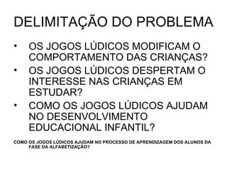DELIMITAÇÃO DO PROBLEMA OS JOGOS LÚDICOS MODIFICAM O COMPORTAMENTO DAS CRIANÇAS? OS JOGOS LÚDICOS DESPERTAM O INTERESSE NAS CRIANÇAS EM ESTUDAR? COMO OS JOGOS LÚDICOS AJUDAM NO DESENVOLVIMENTO EDUCACIONAL INFANTIL? COMO OS JOGOS LÚDICOS AJUDAM NO PROCESSO DE APRENDIZAGEM DOS ALUNOS DA FASE DA ALFABETIZAÇÃO? 