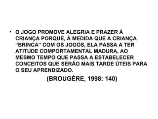 O JOGO PROMOVE ALEGRIA E PRAZER À CRIANÇA PORQUE, À MEDIDA QUE A CRIANÇA “BRINCA” COM OS JOGOS, ELA PASSA A TER ATITUDE COMPORTAMENTAL MADURA, AO MESMO TEMPO QUE PASSA A ESTABELECER CONCEITOS QUE SERÃO MAIS TARDE ÚTEIS PARA O SEU APRENDIZADO. (BROUGÈRE, 1998: 140) 