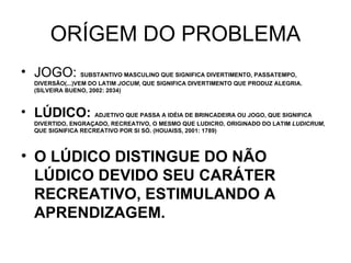 ORÍGEM DO PROBLEMA JOGO:  SUBSTANTIVO MASCULINO QUE SIGNIFICA DIVERTIMENTO, PASSATEMPO, DIVERSÃO(...)VEM DO LATIM  JOCUM , QUE SIGNIFICA DIVERTIMENTO QUE PRODUZ ALEGRIA. (SILVEIRA BUENO, 2002: 2034) LÚDICO:  ADJETIVO QUE PASSA A IDÉIA DE BRINCADEIRA OU JOGO, QUE SIGNIFICA DIVERTIDO, ENGRAÇADO, RECREATIVO, O MESMO QUE LUDICRO, ORIGINADO DO LATIM  LUDICRUM , QUE SIGNIFICA RECREATIVO POR SI SÓ. (HOUAISS, 2001: 1789) O LÚDICO DISTINGUE DO NÃO LÚDICO DEVIDO SEU CARÁTER RECREATIVO, ESTIMULANDO A APRENDIZAGEM. 