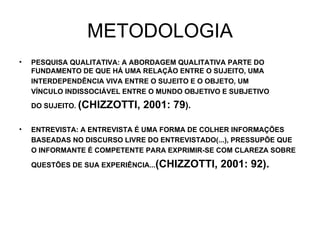 METODOLOGIA PESQUISA QUALITATIVA: A ABORDAGEM QUALITATIVA PARTE DO FUNDAMENTO DE QUE HÁ UMA RELAÇÃO ENTRE O SUJEITO, UMA INTERDEPENDÊNCIA VIVA ENTRE O SUJEITO E O OBJETO, UM VÍNCULO INDISSOCIÁVEL ENTRE O MUNDO OBJETIVO E SUBJETIVO  DO SUJEITO.  (CHIZZOTTI, 2001: 79 ). ENTREVISTA: A ENTREVISTA É UMA FORMA DE COLHER INFORMAÇÕES BASEADAS NO DISCURSO LIVRE DO ENTREVISTADO(...), PRESSUPÕE QUE O INFORMANTE É COMPETENTE PARA EXPRIMIR-SE COM CLAREZA SOBRE QUESTÕES DE SUA EXPERIÊNCIA... (CHIZZOTTI, 2001: 92). 