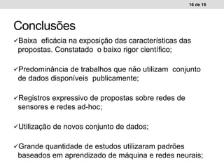Conclusões
Baixa eficácia na exposição das características das
propostas. Constatado o baixo rigor científico;
Predominância de trabalhos que não utilizam conjunto
de dados disponíveis publicamente;
Registros expressivo de propostas sobre redes de
sensores e redes ad-hoc;
Utilização de novos conjunto de dados;
Grande quantidade de estudos utilizaram padrões
baseados em aprendizado de máquina e redes neurais;
16 de 16
 
