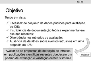 Objetivo
4 de 16
Tendo em vista:
 Escassez de conjunto de dados públicos para avaliação
de IDS;
 Insuficiência de documentação teórica experimental em
estudos recentes;
 Divergência nos métodos de avaliação;
 Ausência de detalhes sobre eventos intrusivos em uma
proposta de IDS;
Avaliar se as propostas de detecção de intrusos
em publicações cientificas recentes obedecem um
padrão de avaliação e validação destes sistemas
Objetivo
 