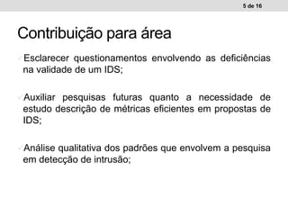 Contribuição para área
Esclarecer questionamentos envolvendo as deficiências
na validade de um IDS;
Auxiliar pesquisas futuras quanto a necessidade de
estudo descrição de métricas eficientes em propostas de
IDS;
Análise qualitativa dos padrões que envolvem a pesquisa
em detecção de intrusão;
5 de 16
 