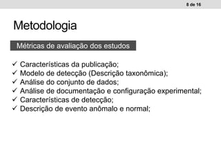 Metodologia
8 de 16
Métricas de avaliação dos estudos
 Características da publicação;
 Modelo de detecção (Descrição taxonômica);
 Análise do conjunto de dados;
 Análise de documentação e configuração experimental;
 Características de detecção;
 Descrição de evento anômalo e normal;
 
