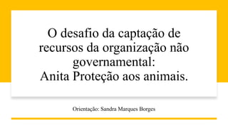 O desafio da captação de
recursos da organização não
governamental:
Anita Proteção aos animais.
Orientação: Sandra Marques Borges
 