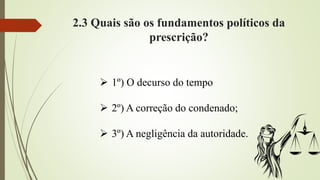 2.3 Quais são os fundamentos políticos da
prescrição?
 1º) O decurso do tempo
 2º) A correção do condenado;
 3º) A negligência da autoridade.
 
