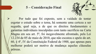 5 – Consideração Final
 Por tudo que foi exposto, sem a vaidade de tentar
esgotar o estudo sobre o tema, há somente uma certeza a ser
seguida, qual seja, a de que os direitos fundamentais e
garantias individuais insculpidas com tanto sacrifício na Carta
Magna em seu art. 5º, foi inegavelmente afrontado, pela Lei
12.234 de 05 de maio de 2010, que não escutou o apelo do art.
60, § 4º, IV da Constituição Federal de 1988, que apenas para
melhorar poderá ser motivo de mudança aquelas cláusulas
pétreas.
 