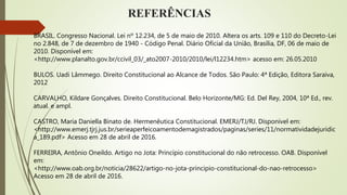 REFERÊNCIAS
BRASIL. Congresso Nacional. Lei nº 12.234, de 5 de maio de 2010. Altera os arts. 109 e 110 do Decreto-Lei
no 2.848, de 7 de dezembro de 1940 - Código Penal. Diário Oficial da União, Brasília, DF, 06 de maio de
2010. Disponível em:
<http://www.planalto.gov.br/ccivil_03/_ato2007-2010/2010/lei/l12234.htm> acesso em: 26.05.2010
BULOS. Uadi Lâmmego. Direito Constitucional ao Alcance de Todos. São Paulo: 4ª Edição, Editora Saraiva,
2012
CARVALHO, Kildare Gonçalves. Direito Constitucional. Belo Horizonte/MG: Ed. Del Rey, 2004, 10ª Ed., rev.
atual. e ampl.
CASTRO, Maria Daniella Binato de. Hermenêutica Constitucional. EMERJ/TJ/RJ. Disponível em:
<http://www.emerj.tjrj.jus.br/serieaperfeicoamentodemagistrados/paginas/series/11/normatividadejuridic
a_189.pdf> Acesso em 28 de abril de 2016.
FERREIRA, Antônio Oneildo. Artigo no Jota: Princípio constitucional do não retrocesso. OAB. Disponível
em:
<http://www.oab.org.br/noticia/28622/artigo-no-jota-principio-constitucional-do-nao-retrocesso>
Acesso em 28 de abril de 2016.
 