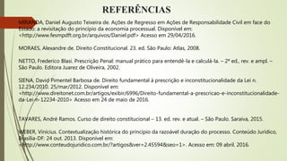 REFERÊNCIAS
MIRANDA, Daniel Augusto Teixeira de. Ações de Regresso em Ações de Responsabilidade Civil em face do
Estado: a revisitação do princípio da economia processual. Disponível em:
<http://www.fesmpdft.org.br/arquivos/Daniel.pdf> Acesso em 29/04/2016.
MORAES, Alexandre de. Direito Constitucional. 23. ed. São Paulo: Atlas, 2008.
NETTO, Frederico Blasi. Prescrição Penal: manual prático para entendê-la e calculá-la. – 2ª ed., rev. e ampl. –
São Paulo. Editora Juarez de Oliveira, 2002.
SIENA, David Pimentel Barbosa de. Direito fundamental à prescrição e inconstitucionalidade da Lei n.
12.234/2010. 25/mar/2012. Disponível em:
<http://www.direitonet.com.br/artigos/exibir/6996/Direito-fundamental-a-prescricao-e-inconstitucionalidade-
da-Lei-n-12234-2010> Acesso em 24 de maio de 2016.
TAVARES, André Ramos. Curso de direito constitucional – 13. ed. rev. e atual. – São Paulo. Saraiva, 2015.
WEBER, Vinícius. Contextualização histórica do princípio da razoável duração do processo. Conteúdo Jurídico,
Brasília-DF: 24 out. 2013. Disponível em:
<http://www.conteudojuridico.com.br/?artigos&ver=2.45594&seo=1>. Acesso em: 09 abril. 2016.
 