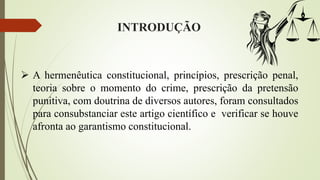 INTRODUÇÃO
 A hermenêutica constitucional, princípios, prescrição penal,
teoria sobre o momento do crime, prescrição da pretensão
punitiva, com doutrina de diversos autores, foram consultados
para consubstanciar este artigo científico e verificar se houve
afronta ao garantismo constitucional.
 