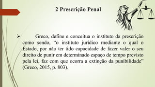 2 Prescrição Penal
 Greco, define e conceitua o instituto da prescrição
como sendo, “o instituto jurídico mediante o qual o
Estado, por não ter tido capacidade de fazer valer o seu
direito de punir em determinado espaço de tempo previsto
pela lei, faz com que ocorra a extinção da punibilidade”
(Greco, 2015, p. 803).
 