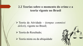 2.2 Teorias sobre o momento do crime e a
teoria vigente no Brasil
 Teoria da Atividade – (tempus commissi
delicti), vigente no Brasil;
 Teoria do Resultado;
 Teoria mista ou da ubiquidade
 