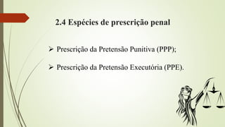 2.4 Espécies de prescrição penal
 Prescrição da Pretensão Punitiva (PPP);
 Prescrição da Pretensão Executória (PPE).
 