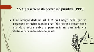 2.5 A prescrição da pretensão punitiva (PPP)
 É na redação dada ao art. 109, do Código Penal que se
percebe o primeiro cálculo a ser feito sobre a prescrição e
que deve recair sobre a pena máxima cominada em
abstrato para cada infração penal.
 