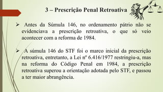 3 – Prescrição Penal Retroativa
 Antes da Súmula 146, no ordenamento pátrio não se
evidenciava a prescrição retroativa, o que só veio
acontecer com a reforma de 1984.
 A súmula 146 do STF foi o marco inicial da prescrição
retroativa, entretanto, a Lei nº 6.416/1977 restringiu-a, mas
na reforma do Código Penal em 1984, a prescrição
retroativa superou a orientação adotada pelo STF, e passou
a ter maior abrangência.
 