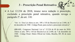 3 – Prescrição Penal Retroativa
 A Lei 12.234 de 2010, trouxe nova redação à prescrição,
excluindo a prescrição penal retroativa, quando revoga o
parágrafo 2º, do art. 110:
“Art. 1o Esta Lei altera os arts. 109 e 110 do Decreto-Lei no 2.848, de 7
de dezembro de 1940 - Código Penal, para excluir a prescrição retroativa”.
(BRASIL. Congresso Nacional. Lei n.º 12.234 de 05 de maio de 2010.
Altera os arts. 109 e 110 do Decreto-Lei no 2.848, de 7 de dezembro de
1940 - Código Penal. Diário Oficial da União, Brasília, DF, 06 de maio
2010)
 