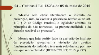 04 – Críticas à Lei 12.234 de 05 de maio de 2010
 “Mesmo sem elidir literalmente o instituto da
prescrição, mas ao excluir a prescrição retroativa do art.
110, § 2º do Código Penal/40, o legislador afrontou os
princípios do não retrocesso, da proporcionalidade e da
duração razoável do processo”.
 “Mesmo que haja positividade na exclusão do instituto
da prescrição retroativa, a violação dos direitos
fundamentais do indivíduo tem mais relevância e por isso
tem que ser combatido” (BITENCOURT, 2015, p.897).
 