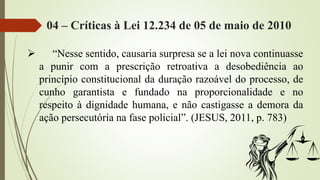 04 – Críticas à Lei 12.234 de 05 de maio de 2010
 “Nesse sentido, causaria surpresa se a lei nova continuasse
a punir com a prescrição retroativa a desobediência ao
princípio constitucional da duração razoável do processo, de
cunho garantista e fundado na proporcionalidade e no
respeito à dignidade humana, e não castigasse a demora da
ação persecutória na fase policial”. (JESUS, 2011, p. 783)
 