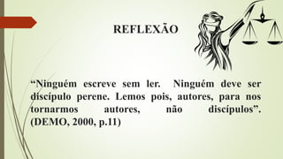 REFLEXÃO
“Ninguém escreve sem ler. Ninguém deve ser
discípulo perene. Lemos pois, autores, para nos
tornarmos autores, não discípulos”.
(DEMO, 2000, p.11)
 