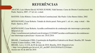 REFERÊNCIAS
ARAÚJO, Luiz Alberto David; NUNES JUNIOR, Vidal Serrano. Curso de Direito Constitucional. São
Paulo: Saraiva, 2007, 11ª ed. rev. e atual.
BASTOS. Celso Ribeiro. Curso de Direito Constitucional. São Paulo: Celso Bastos Editor, 2002
BITENCOURT, Cezar Roberto. Tratado de direito penal. Parte geral 1. ed. rev., amp. e atual. – São
Paulo. Saraiva, 2015.
BITENCOURT, Cezar Roberto. Acordão confirmatório de condenação não interrompe a prescrição.
Disponível em:
<http://cezarbitencourt.jusbrasil.com.br/artigos/121936007/acordao-confirmatorio-de-condenacao-
nao-interrompe-a-prescricao> Acesso em: 28.03.2016
BRASIL. Constituição (1988). Constituição da República Federativa do Brasil. Brasília, DF: Senado
Federal: Centro Gráfico, 1988. 292 p.
BRASIL. Lei n. 12.234, de 05 de maio de 2010. Brasília, 2010. Disponível em:
< http://www.planalto.gov.br/ccivil_03/_ato2007-2010/2010/lei/l12234.htm>.
Acesso em: 02 de abril de 2016
 