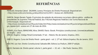 REFERÊNCIAS
FIDALGO, Amanda Cabral. SALMAN, Lorena. Princípios do Direito Processual. Disponível em:
<http://www.iunib.com/revista_juridica/2012/12/11/347/> Acesso em 29/04/2016.
GARCIA, Sérgio Renato Tejada. O princípio da vedação de retrocesso na jurispru-dência pátria - análise de
precedentes do Supremo Tribunal Federal, dos Tribunais Regionais Federais e da Turma Nacional de
Uniformização. Disponível em:
<http://www.revistadoutrina.trf4.jus.br/index.htm?http://www.revistadoutrina.trf4.jus.br/artigos/edicao036/ser
gio_tejada.html> acesso em 27 de maio de 2016.
GOMES, Luiz Flavio, BIANCHINI, Alice, DAHER, Flavio. Ebook. Princípios constitucionais. Livronet/atualidades
do Direito – 2015
GRECO, Rogério. Código Penal Comentado. 5ª ed. – Niterói, Rio de Janeiro. Impetus, 2011.
GRECO, Rogerio. Curso de Direito Penal – parte geral – vol. 1. 17ª ed. Editora Impetus. Rio de Janeiro. 2015
HOLTHE. Leo Van. Direito Constitucional. Salvador/BA: Editora Jus Podium, 2009 5ª edição.
JESUS, Damásio de. Direito penal. volume 1. parte geral. — 32. ed. — São Paulo: Saraiva, 2011.
 