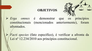 OBJETIVOS
 Erga omnes é demonstrar que os princípios
constitucionais (mencionados anteriormente), foram
afrontados.
 Facti species (fato específico), é verificar a afronta da
Lei nº 12.234/2010 aos princípios constitucional.
 