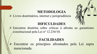 METODOLOGIA
 Livros doutrinários, internet e jurisprudência
DIFICULDADES
 Encontrar doutrina sobre críticas á afronta ao garantismo
constitucional pela Lei nº 12.234/10.
FACILIDADES
 Encontrar os princípios afrontados pela Lei supra
mencionada.
 