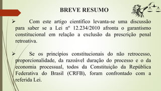 BREVE RESUMO
 Com este artigo científico levanta-se uma discussão
para saber se a Lei nº 12.234/2010 afronta o garantismo
constitucional em relação a exclusão da prescrição penal
retroativa.
 Se os princípios constitucionais do não retrocesso,
proporcionalidade, da razoável duração do processo e o da
economia processual, todos da Constituição da República
Federativa do Brasil (CRFB), foram confrontado com a
referida Lei.
 